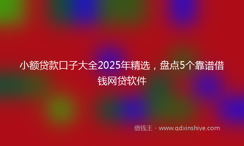 小额贷款口子大全2025年精选，盘点5个靠谱借钱网贷软件