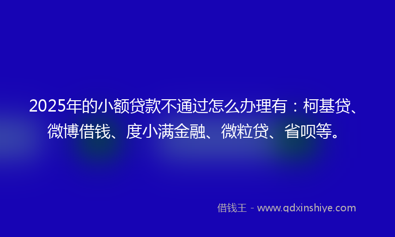 2025年的小额贷款不通过怎么办理有：柯基贷、微博借钱、度小满金融、微粒贷、省呗等。