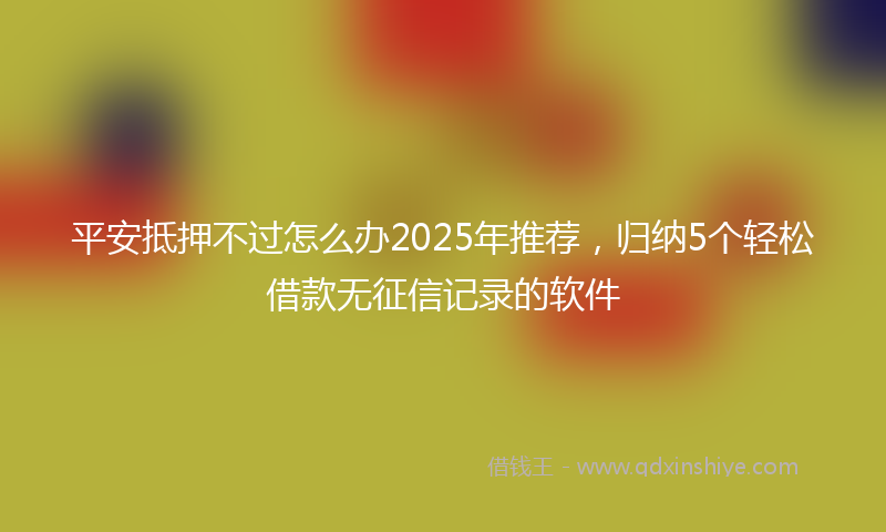 平安抵押不过怎么办2025年推荐，归纳5个轻松借款无征信记录的软件