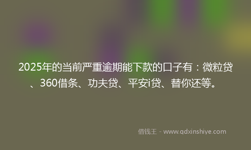 2025年的当前严重逾期能下款的口子有：微粒贷、360借条、功夫贷、平安i贷、替你还等。