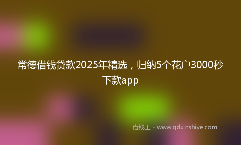 常德借钱贷款2025年精选，归纳5个花户3000秒下款app