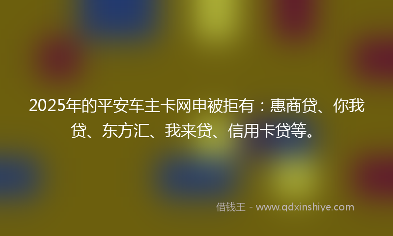 2025年的平安车主卡网申被拒有：惠商贷、你我贷、东方汇、我来贷、信用卡贷等。
