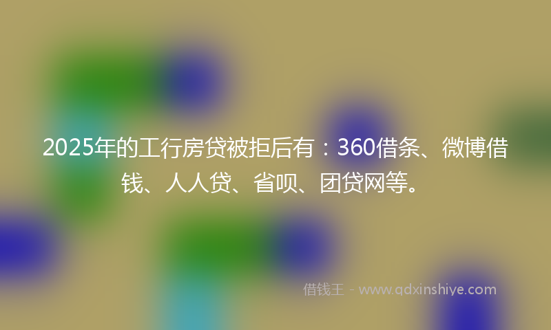 2025年的工行房贷被拒后有：360借条、微博借钱、人人贷、省呗、团贷网等。