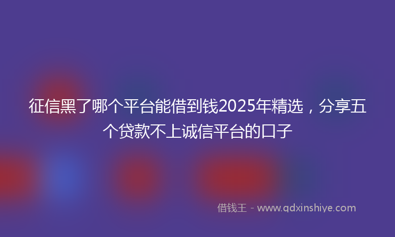 征信黑了哪个平台能借到钱2025年精选，分享五个贷款不上诚信平台的口子