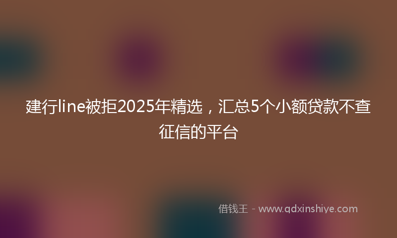 建行line被拒2025年精选，汇总5个小额贷款不查征信的平台