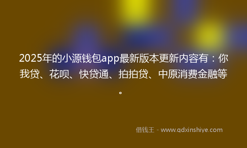 2025年的小源钱包app最新版本更新内容有：你我贷、花呗、快贷通、拍拍贷、中原消费金融等。