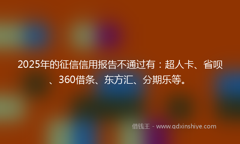 2025年的征信信用报告不通过有：超人卡、省呗、360借条、东方汇、分期乐等。