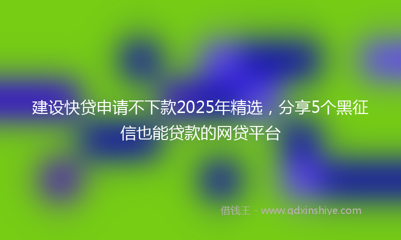 建设快贷申请不下款2025年精选，分享5个黑征信也能贷款的网贷平台