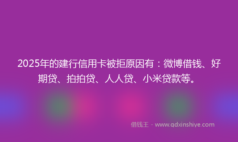 2025年的建行信用卡被拒原因有：微博借钱、好期贷、拍拍贷、人人贷、小米贷款等。