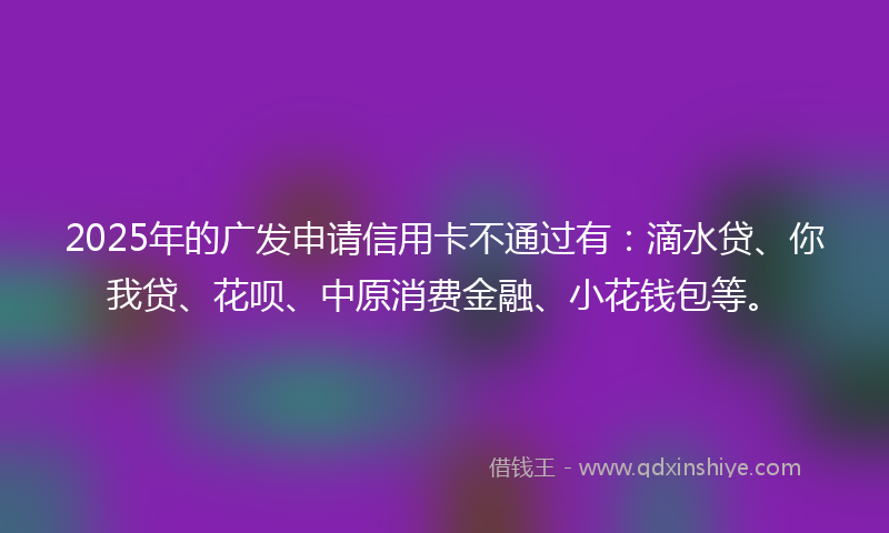 2025年的广发申请信用卡不通过有：滴水贷、你我贷、花呗、中原消费金融、小花钱包等。
