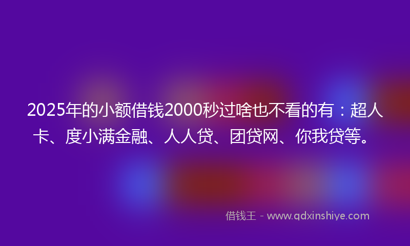 2025年的小额借钱2000秒过啥也不看的有：超人卡、度小满金融、人人贷、团贷网、你我贷等。