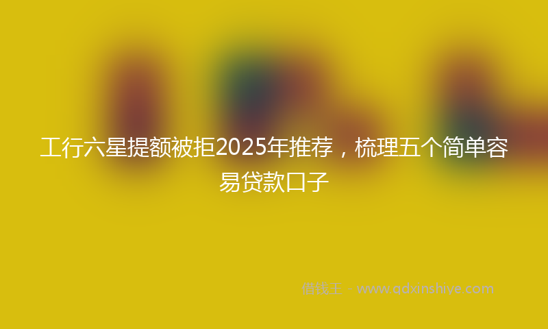 工行六星提额被拒2025年推荐，梳理五个简单容易贷款口子