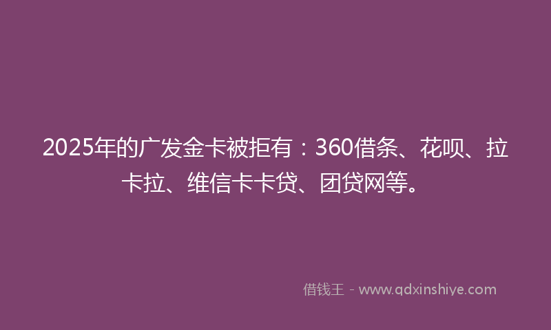 2025年的广发金卡被拒有：360借条、花呗、拉卡拉、维信卡卡贷、团贷网等。