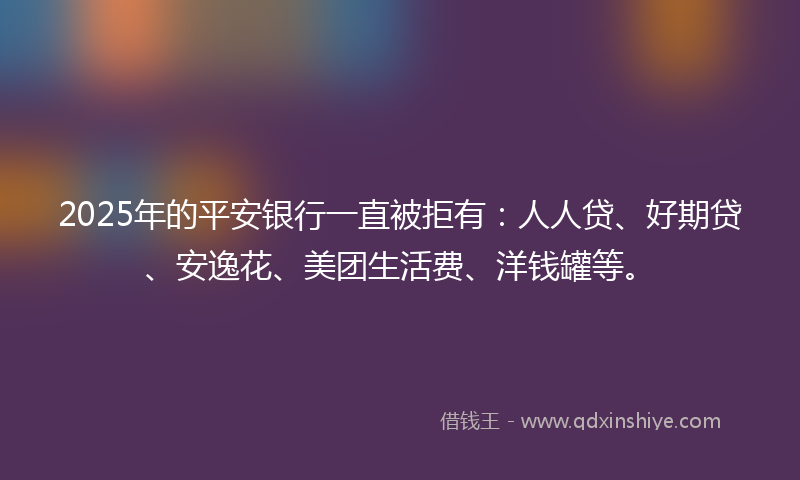 2025年的平安银行一直被拒有：人人贷、好期贷、安逸花、美团生活费、洋钱罐等。