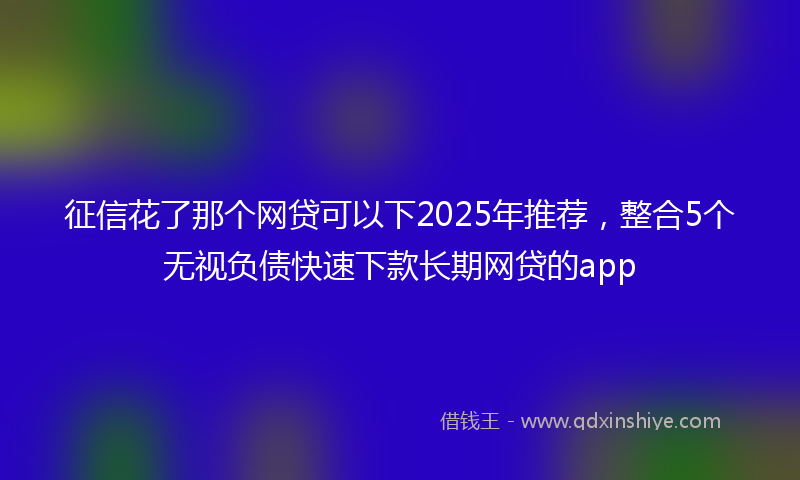 征信花了那个网贷可以下2025年推荐，整合5个无视负债快速下款长期网贷的app