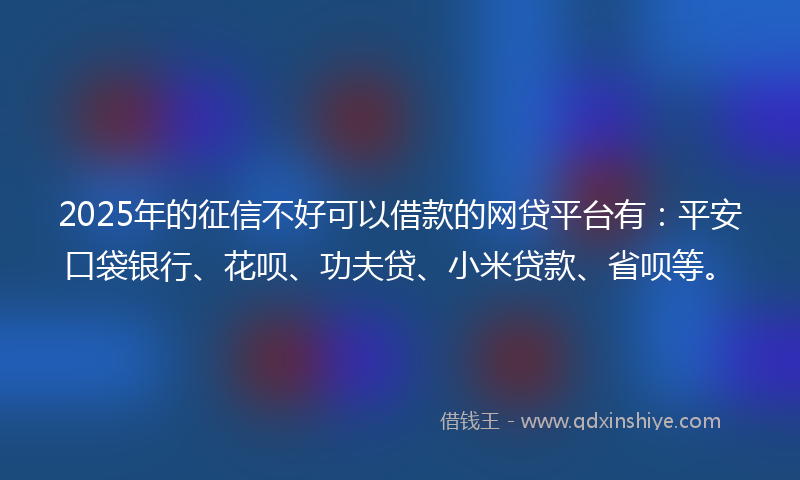2025年的征信不好可以借款的网贷平台有：平安口袋银行、花呗、功夫贷、小米贷款、省呗等。
