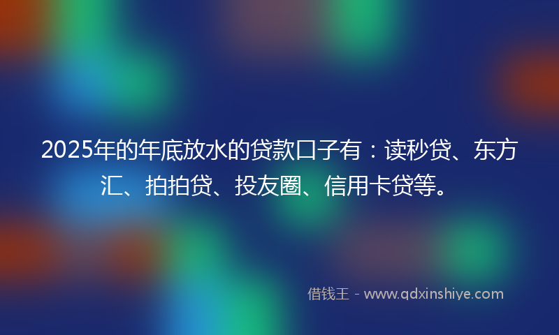 2025年的年底放水的贷款口子有：读秒贷、东方汇、拍拍贷、投友圈、信用卡贷等。
