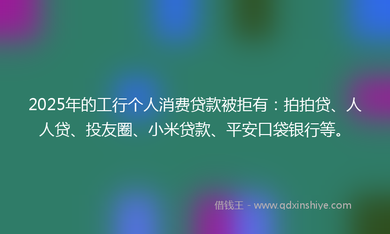 2025年的工行个人消费贷款被拒有：拍拍贷、人人贷、投友圈、小米贷款、平安口袋银行等。
