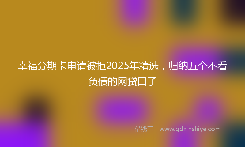 幸福分期卡申请被拒2025年精选，归纳五个不看负债的网贷口子