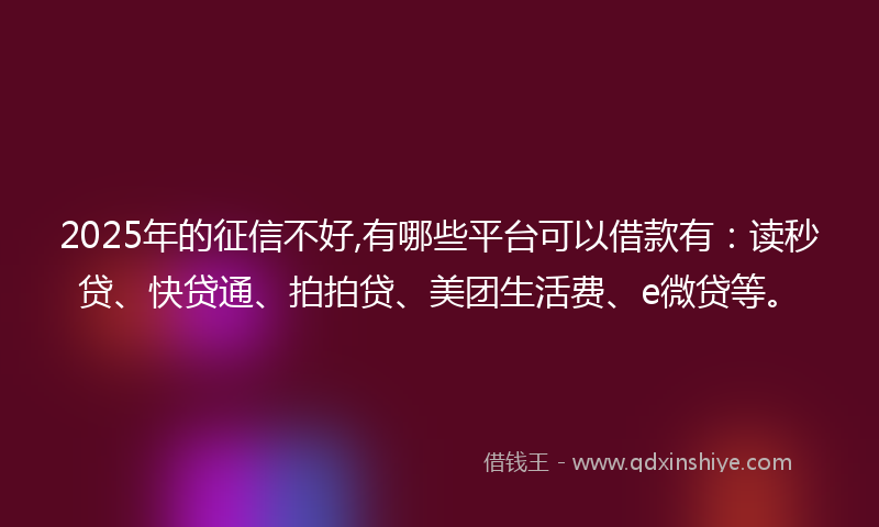 2025年的征信不好,有哪些平台可以借款有：读秒贷、快贷通、拍拍贷、美团生活费、e微贷等。