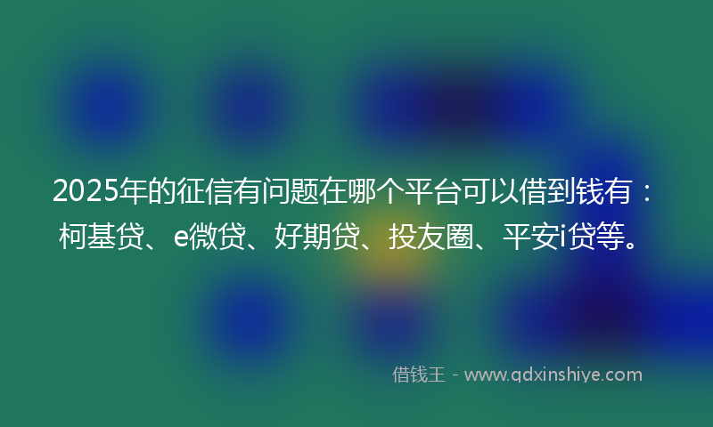 2025年的征信有问题在哪个平台可以借到钱有：柯基贷、e微贷、好期贷、投友圈、平安i贷等。