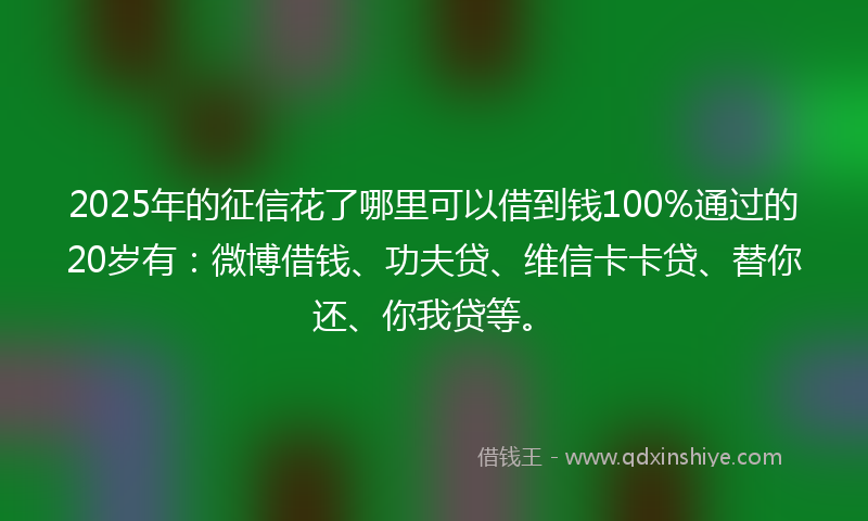 2025年的征信花了哪里可以借到钱100%通过的20岁有：微博借钱、功夫贷、维信卡卡贷、替你还、你我贷等。