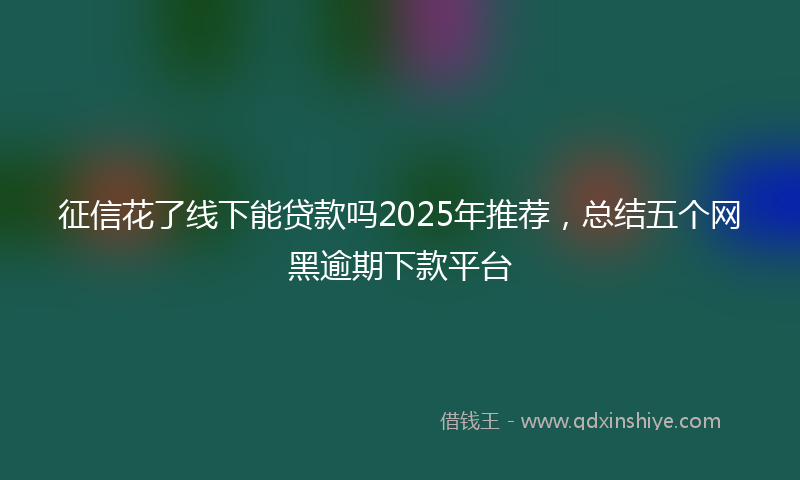 征信花了线下能贷款吗2025年推荐，总结五个网黑逾期下款平台