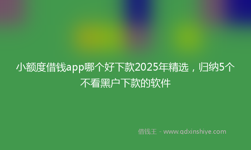 小额度借钱app哪个好下款2025年精选，归纳5个不看黑户下款的软件