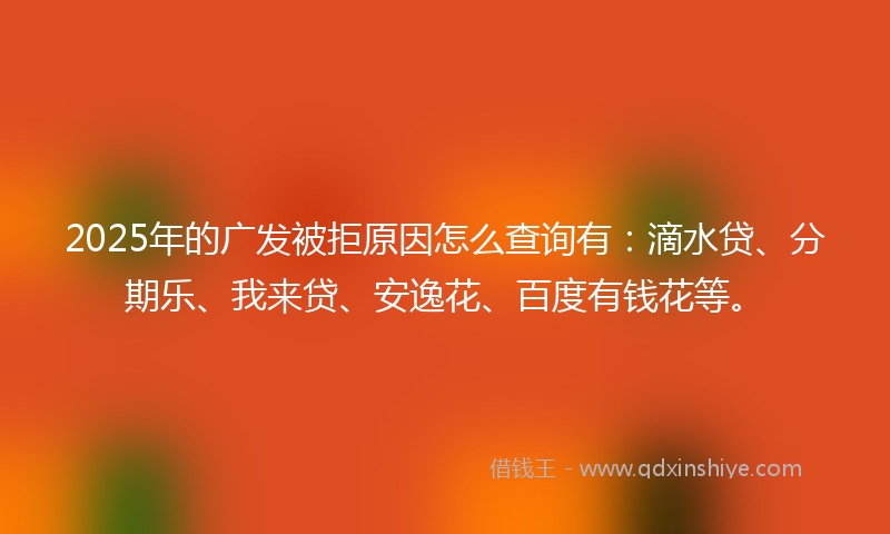 2025年的广发被拒原因怎么查询有：滴水贷、分期乐、我来贷、安逸花、百度有钱花等。