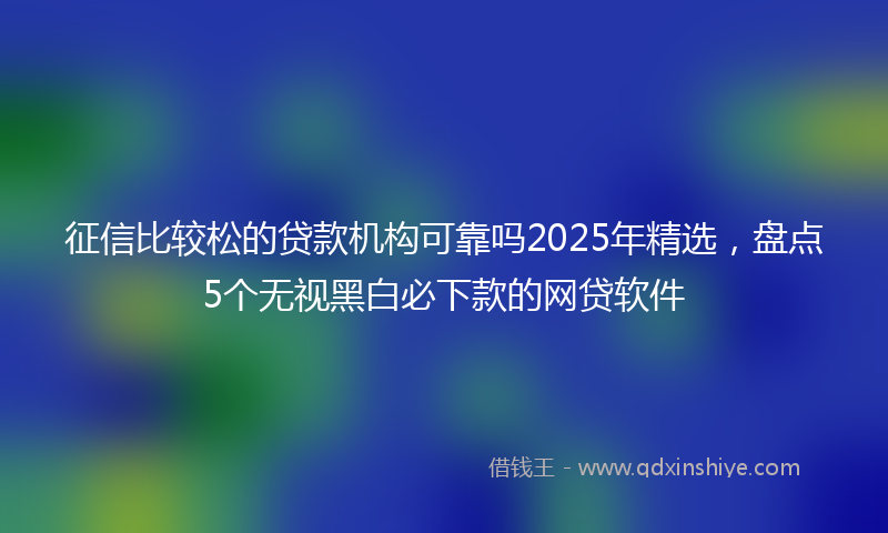 征信比较松的贷款机构可靠吗2025年精选，盘点5个无视黑白必下款的网贷软件