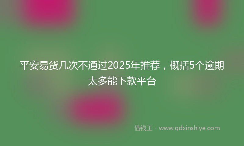 平安易货几次不通过2025年推荐，概括5个逾期太多能下款平台