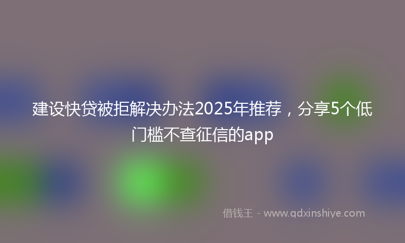 建设快贷被拒解决办法2025年推荐，分享5个低门槛不查征信的app