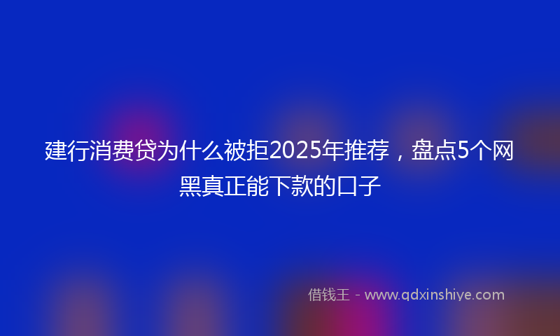 建行消费贷为什么被拒2025年推荐，盘点5个网黑真正能下款的口子