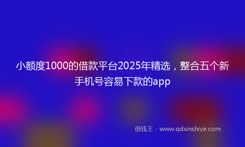 小额度1000的借款平台2025年精选，整合五个新手机号容易下款的app