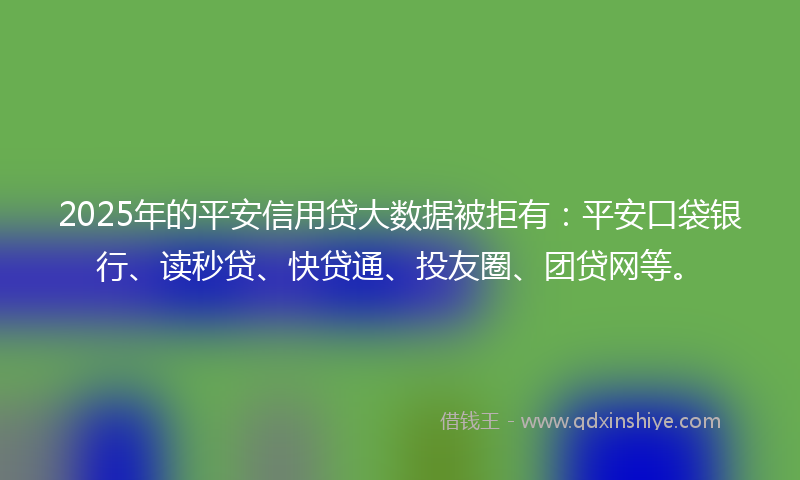 2025年的平安信用贷大数据被拒有：平安口袋银行、读秒贷、快贷通、投友圈、团贷网等。