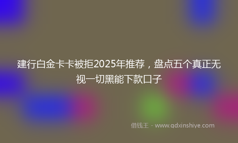 建行白金卡卡被拒2025年推荐，盘点五个真正无视一切黑能下款口子