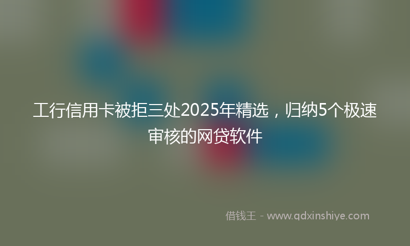 工行信用卡被拒三处2025年精选，归纳5个极速审核的网贷软件