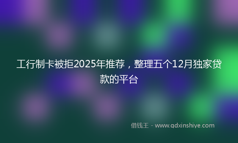 工行制卡被拒2025年推荐，整理五个12月独家贷款的平台