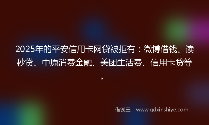 2025年的平安信用卡网贷被拒有：微博借钱、读秒贷、中原消费金融、美团生活费、信用卡贷等。