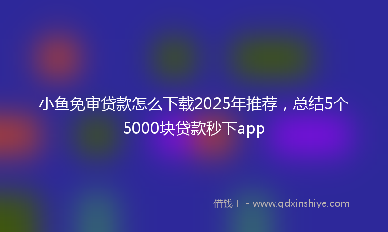 小鱼免审贷款怎么下载2025年推荐，总结5个5000块贷款秒下app