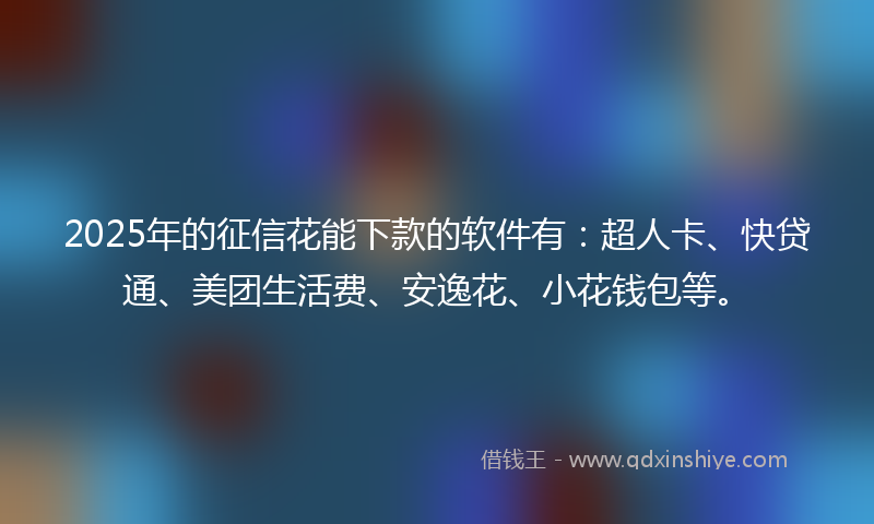 2025年的征信花能下款的软件有：超人卡、快贷通、美团生活费、安逸花、小花钱包等。