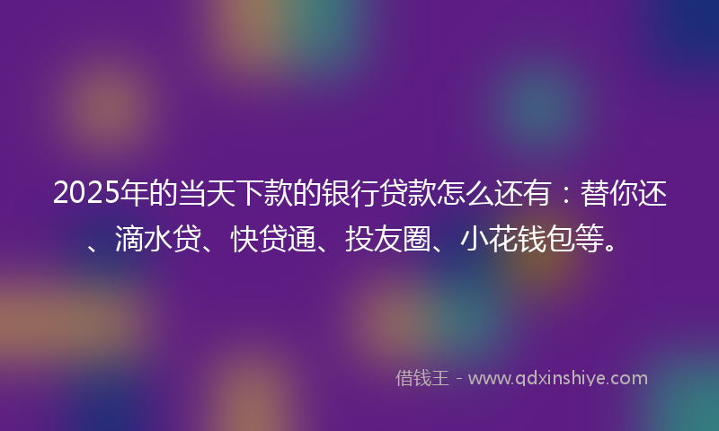 2025年的当天下款的银行贷款怎么还有：替你还、滴水贷、快贷通、投友圈、小花钱包等。