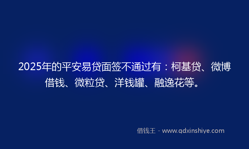 2025年的平安易贷面签不通过有：柯基贷、微博借钱、微粒贷、洋钱罐、融逸花等。