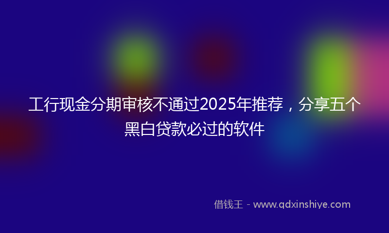 工行现金分期审核不通过2025年推荐，分享五个黑白贷款必过的软件