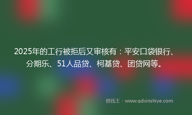 2025年的工行被拒后又审核有：平安口袋银行、分期乐、51人品贷、柯基贷、团贷网等。