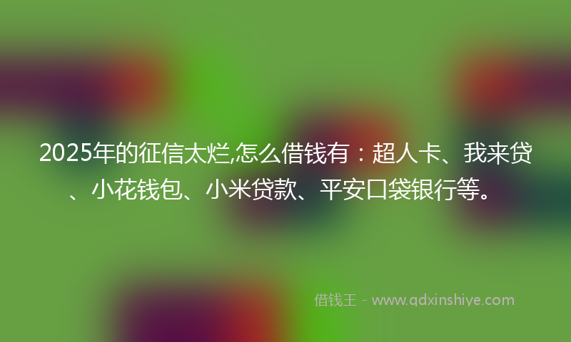 2025年的征信太烂,怎么借钱有：超人卡、我来贷、小花钱包、小米贷款、平安口袋银行等。