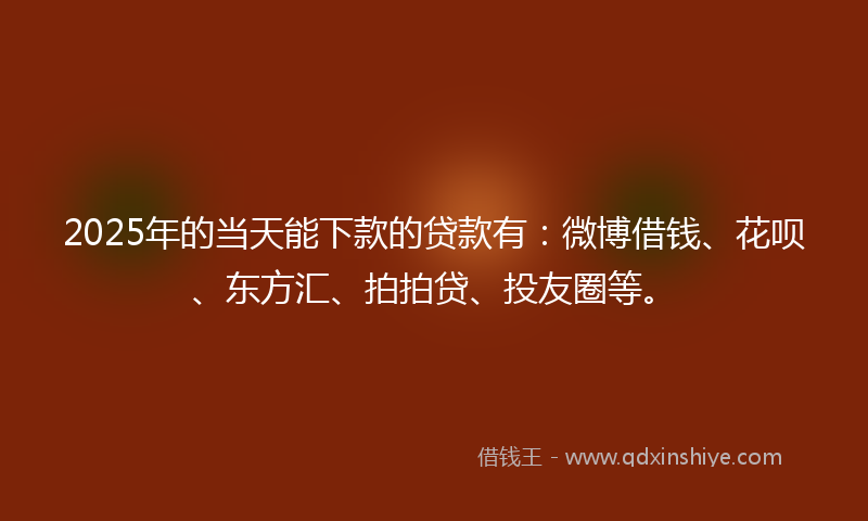 2025年的当天能下款的贷款有：微博借钱、花呗、东方汇、拍拍贷、投友圈等。