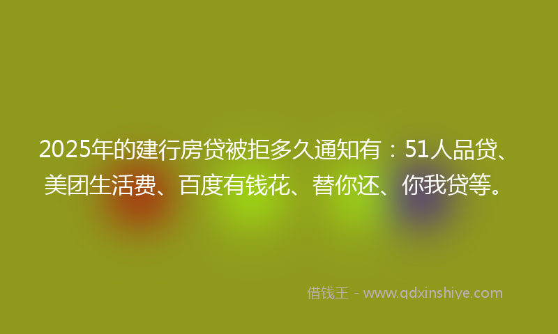 2025年的建行房贷被拒多久通知有：51人品贷、美团生活费、百度有钱花、替你还、你我贷等。