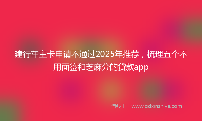 建行车主卡申请不通过2025年推荐，梳理五个不用面签和芝麻分的贷款app