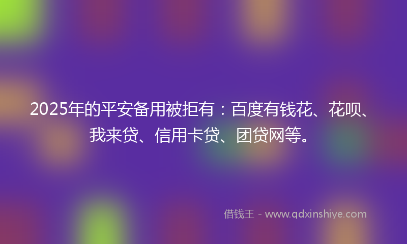 2025年的平安备用被拒有：百度有钱花、花呗、我来贷、信用卡贷、团贷网等。